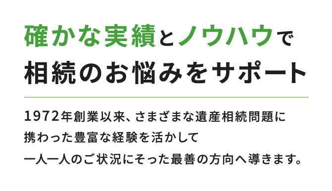 確かな実績とノウハウで相続のお悩みをサポート 1972年創業以来、さまざまな遺産相続問題に携わった豊富な経験を活かして一人ひとりのご状況にそった最善の方向へ導きます。